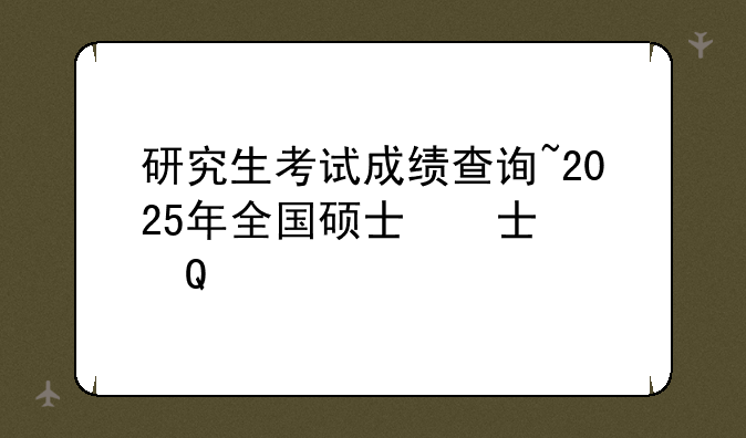 研究生考试成绩查询~2025年全国硕士研究生考试成绩查询