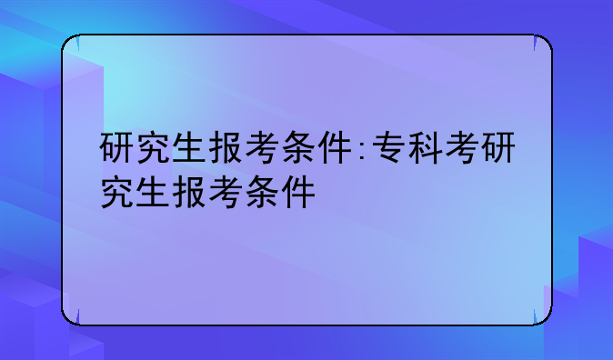研究生报考条件:专科考研究生报考条件