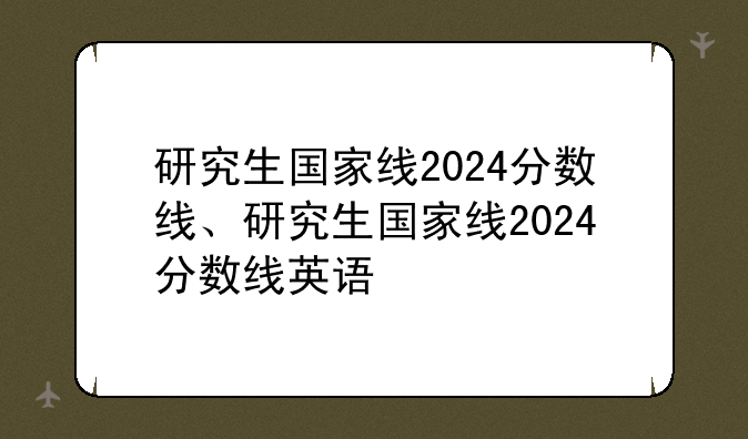 研究生国家线2024分数线、研究生国家线2024分数线英语