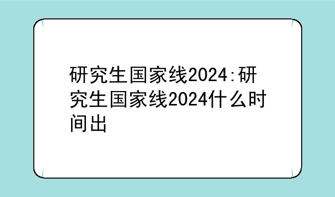 研究生国家线2024:研究生国家线2024什么时间出