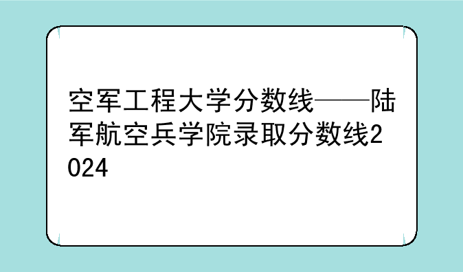 空军工程大学分数线——陆军航空兵学院录取分数线2024