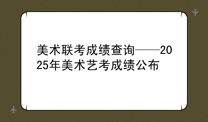 美术联考成绩查询——2025年美术艺考成绩公布
