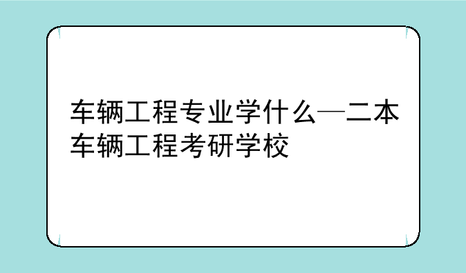 车辆工程专业学什么—二本车辆工程考研学校