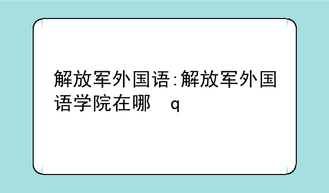 解放军外国语:解放军外国语学院在哪里