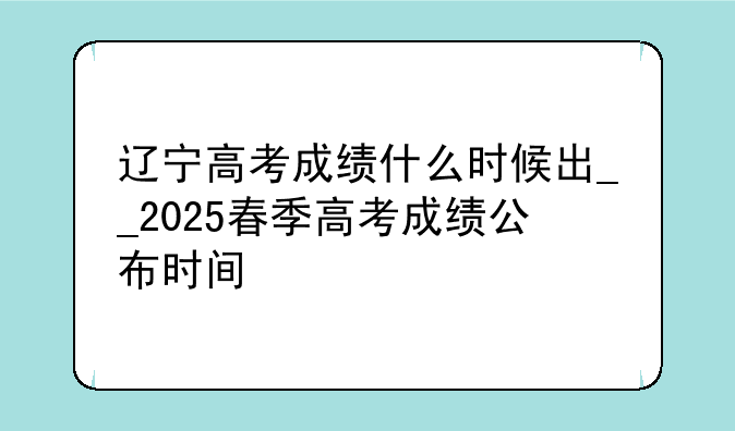 辽宁高考成绩什么时候出__2025春季高考成绩公布时间