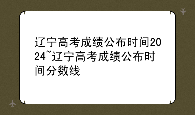 辽宁高考成绩公布时间2024~辽宁高考成绩公布时间分数线