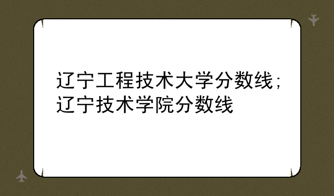 辽宁工程技术大学分数线;辽宁技术学院分数线