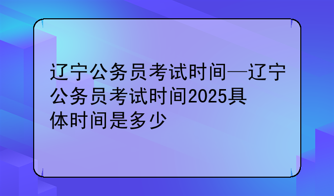 辽宁公务员考试时间—辽宁公务员考试时间2025具体时间是多少