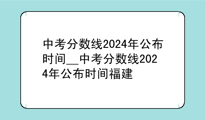 中考分数线2024年公布时间__中考分数线2024年公布时间福建