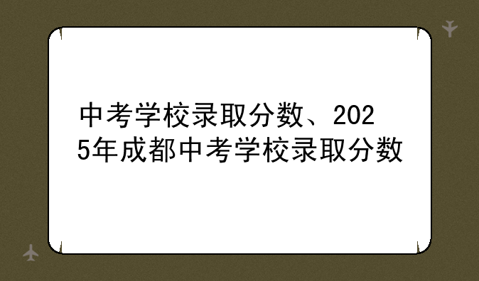 中考学校录取分数、2025年成都中考学校录取分数