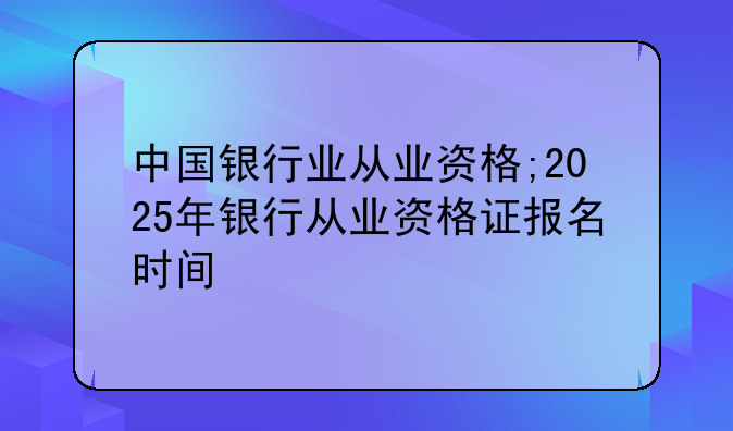 中国银行业从业资格;2025年银行从业资格证报名时间