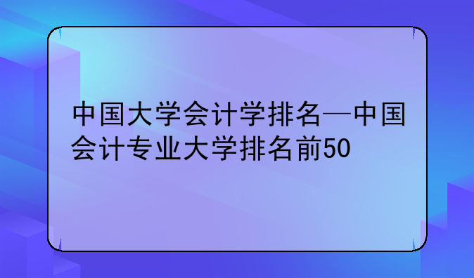 中国大学会计学排名—中国会计专业大学排名前50