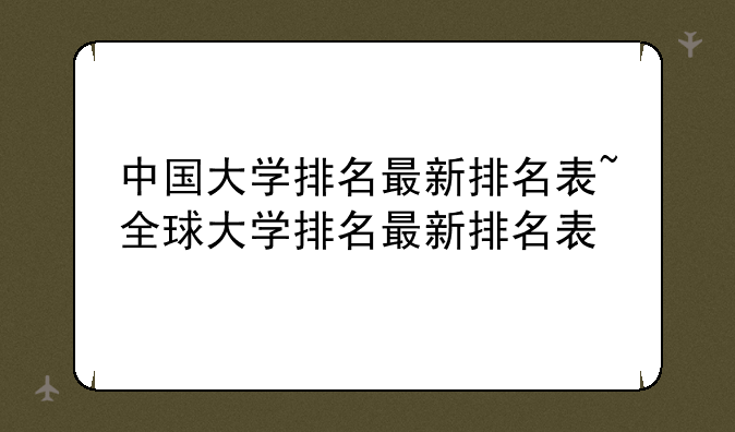 中国大学排名最新排名表~全球大学排名最新排名表