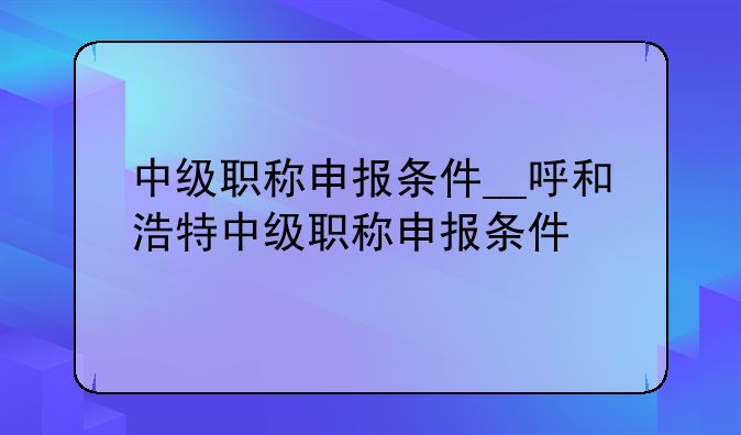 中级职称申报条件__呼和浩特中级职称申报条件