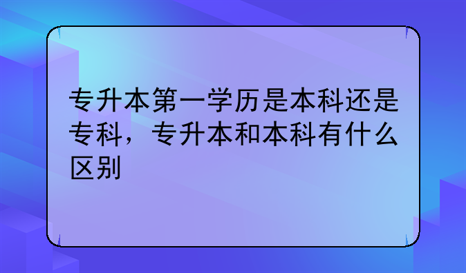 专升本第一学历是本科还是专科，专升本和本科有什么区别