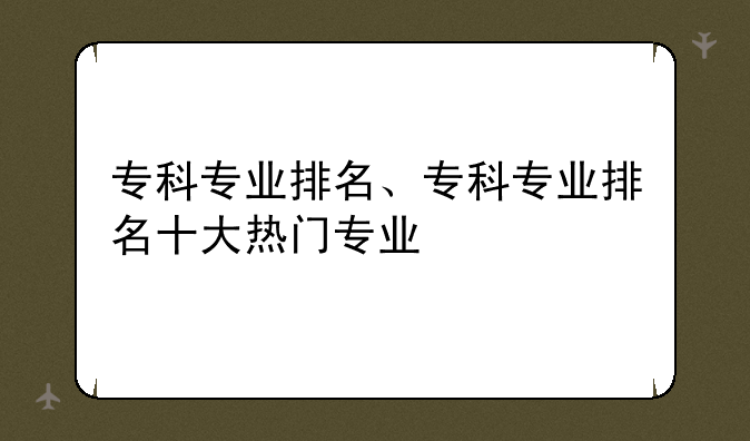 专科专业排名、专科专业排名十大热门专业