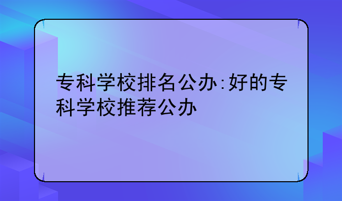 专科学校排名公办:好的专科学校推荐公办