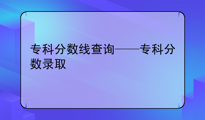 专科分数线查询——专科分数录取