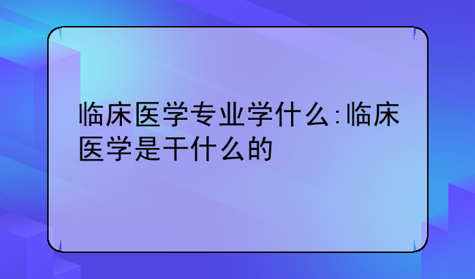临床医学专业学什么:临床医学是干什么的