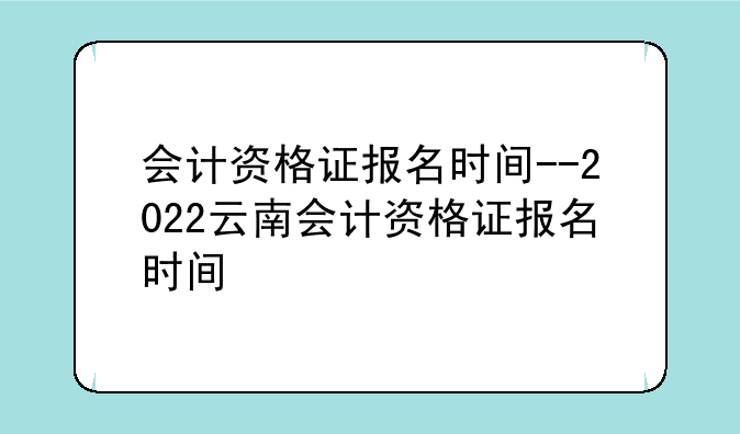 会计资格证报名时间--2022云南会计资格证报名时间