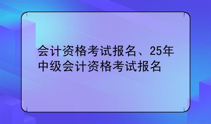 会计资格考试报名、25年中级会计资格考试报名