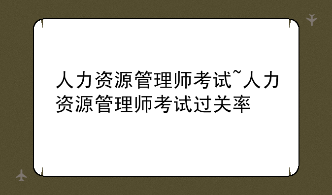 人力资源管理师考试~人力资源管理师考试过关率