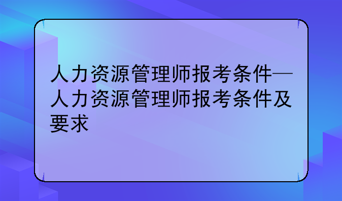 人力资源管理师报考条件—人力资源管理师报考条件及要求