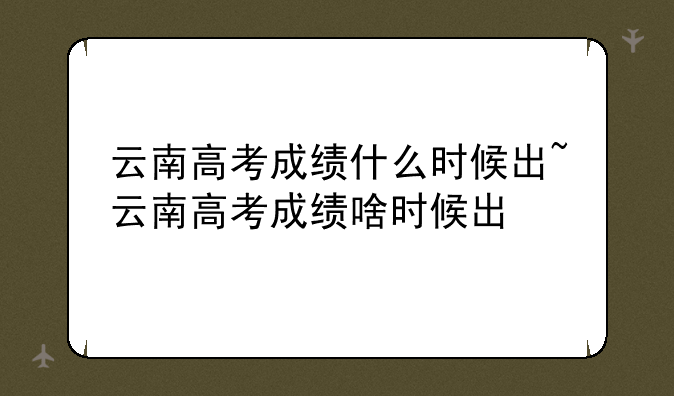 云南高考成绩什么时候出~云南高考成绩啥时候出