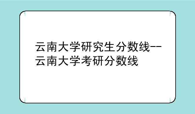 云南大学研究生分数线--云南大学考研分数线