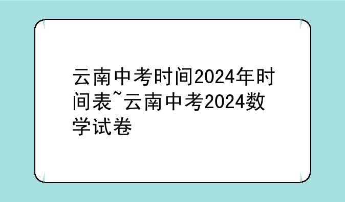 云南中考时间2024年时间表~云南中考2024数学试卷