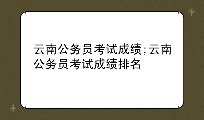 云南公务员考试成绩;云南公务员考试成绩排名
