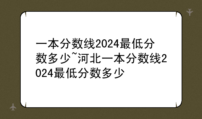 一本分数线2024最低分数多少~河北一本分数线2024最低分数多少