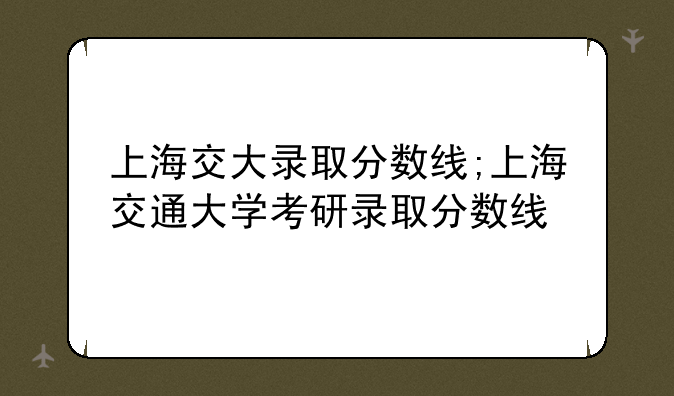 上海交大录取分数线;上海交通大学考研录取分数线