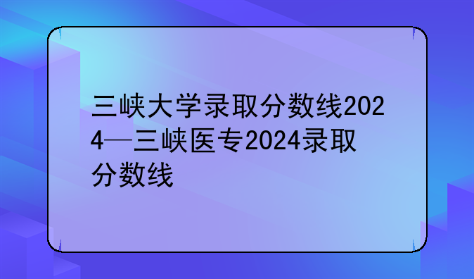 三峡大学录取分数线2024—三峡医专2024录取分数线