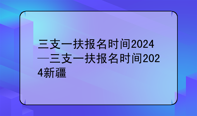 三支一扶报名时间2024—三支一扶报名时间2024新疆