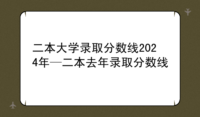 二本大学录取分数线2024年—二本去年录取分数线