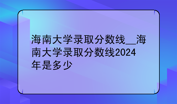 海南大学录取分数线__海南大学录取分数线2024年是多少