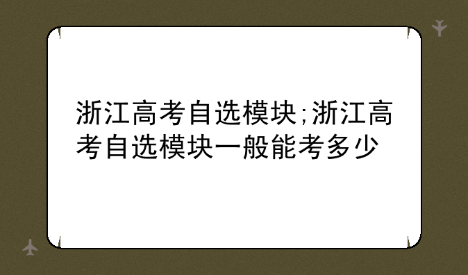 浙江高考自选模块;浙江高考自选模块一般能考多少