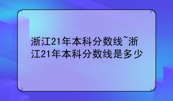 浙江21年本科分数线~浙江21年本科分数线是多少