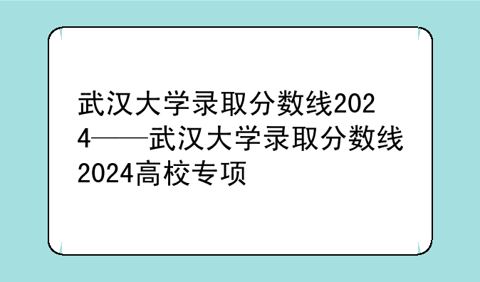 武汉大学录取分数线2024——武汉大学录取分数线2024高校专项