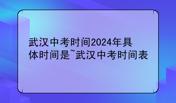 武汉中考时间2024年具体时间是~武汉中考时间表