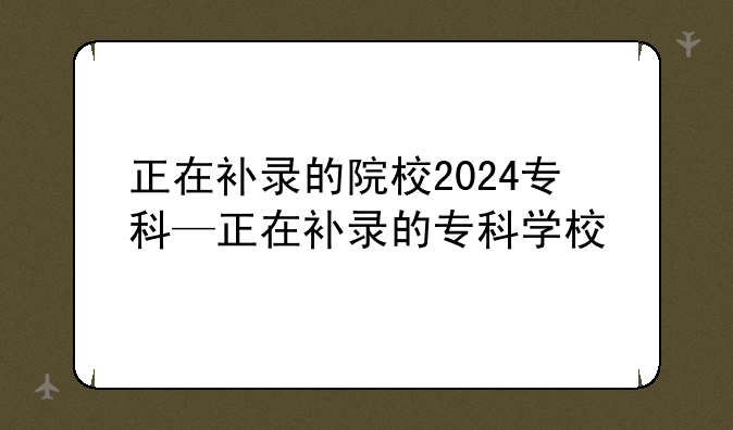 正在补录的院校2024专科—正在补录的专科学校