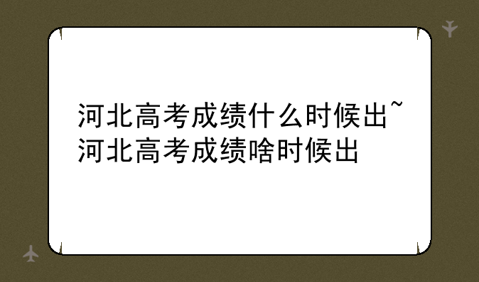 河北高考成绩什么时候出~河北高考成绩啥时候出