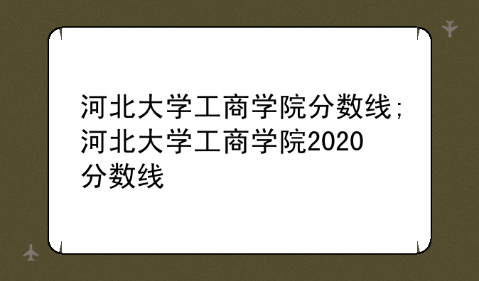 河北大学工商学院分数线;河北大学工商学院2020分数线