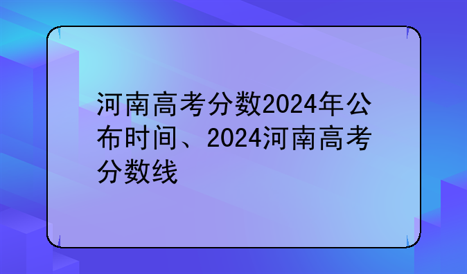 河南高考分数2024年公布时间、2024河南高考分数线