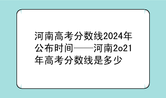 河南高考分数线2024年公布时间——河南2o21年高考分数线是多少