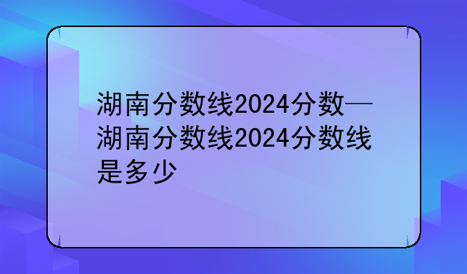 湖南分数线2024分数—湖南分数线2024分数线是多少