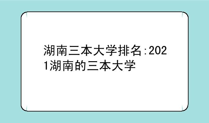 湖南三本大学排名:2021湖南的三本大学