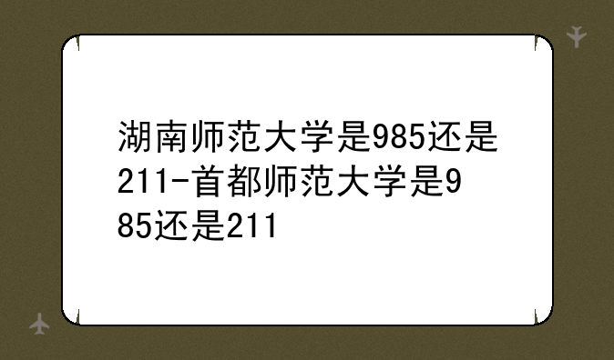 湖南师范大学是985还是211-首都师范大学是985还是211