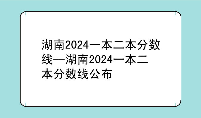 湖南2024一本二本分数线--湖南2024一本二本分数线公布